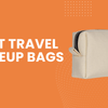 Amazing Travel Makeup Bag Picks For Organized Beauty On The Go