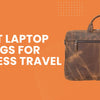 Best Laptop Bags for Business Travel That Instantly Upgrade Your Professional Style