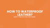 How to Waterproof Leather and Keep It Protected for Years